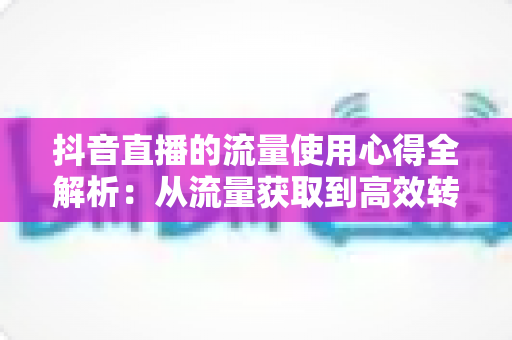 抖音直播的流量使用心得全解析:从流量获取到高效转化的实战指南 抖音直播的流量使用心得全解析:从流量获取到高效转化的实战指南