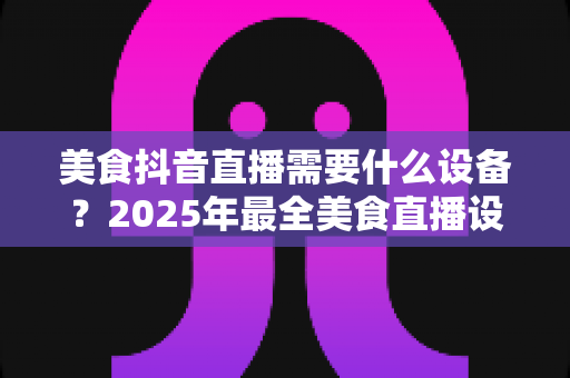 美食抖音直播需要什么设备？2025年最全美食直播设备清单与选购攻略