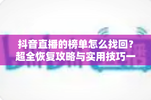 抖音直播的榜单怎么找回?超全恢复攻略与实用技巧一次看懂 抖音直播的榜单怎么找回?超全恢复攻略与实用技巧一次看懂