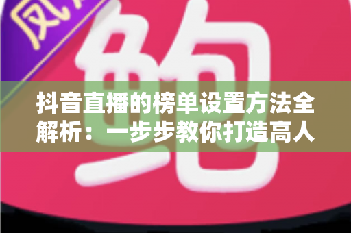 抖音直播的榜单设置方法全解析:一步步教你打造高人气直播间 抖音直播的榜单设置方法全解析:一步步教你打造高人气直播间