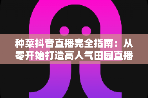 种菜抖音直播完全指南：从零开始打造高人气田园直播间的实战秘籍