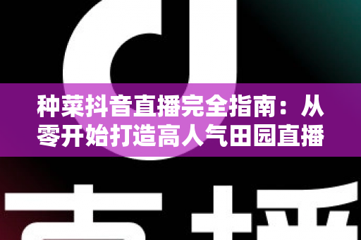 种菜抖音直播完全指南：从零开始打造高人气田园直播间的实战秘籍