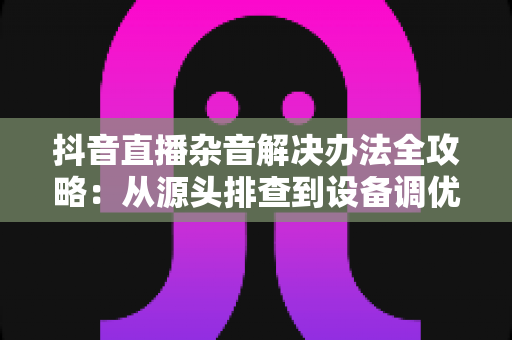 抖音直播杂音解决办法全攻略:从源头排查到设备调优,轻松打造高清音质直播间 抖音直播杂音解决办法全攻略:从源头排查到设备调优,轻松打造高清音质直播间