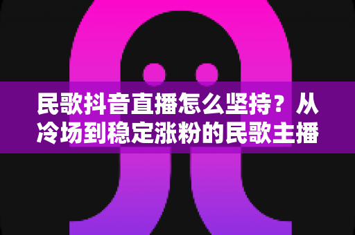 民歌抖音直播怎么坚持？从冷场到稳定涨粉的民歌主播生存指南