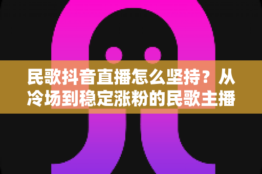 民歌抖音直播怎么坚持？从冷场到稳定涨粉的民歌主播生存指南