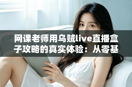 网课老师用乌贼live直播盒子攻略的真实体验：从零基础到流畅开课的完整实操心得