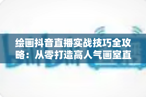绘画抖音直播实战技巧全攻略:从零打造高人气画室直播间的完整指南 绘画抖音直播实战技巧全攻略:从零打造高人气画室直播间的完整指南