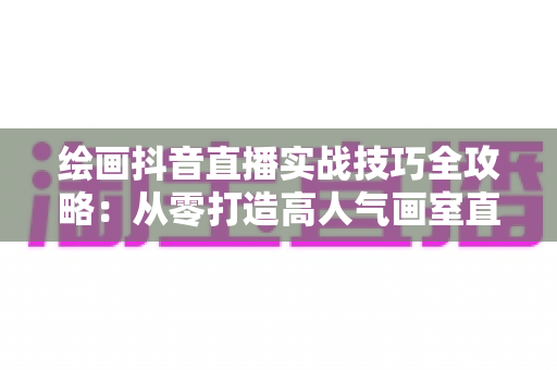 绘画抖音直播实战技巧全攻略:从零打造高人气画室直播间的完整指南 绘画抖音直播实战技巧全攻略:从零打造高人气画室直播间的完整指南