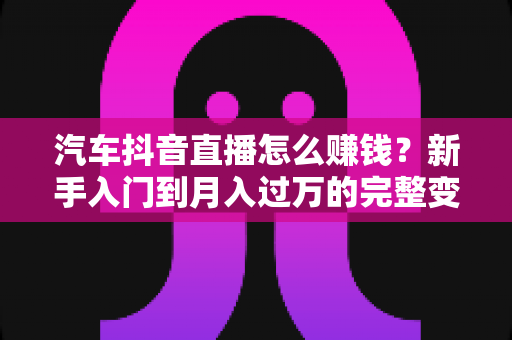 汽车抖音直播怎么赚钱？新手入门到月入过万的完整变现指南