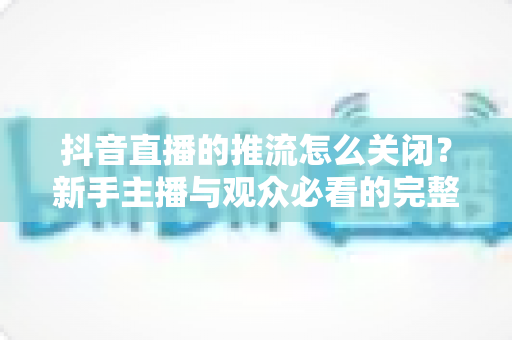抖音直播的推流怎么关闭?新手主播与观众必看的完整操作指南 抖音直播的推流怎么关闭?新手主播与观众必看的完整操作指南