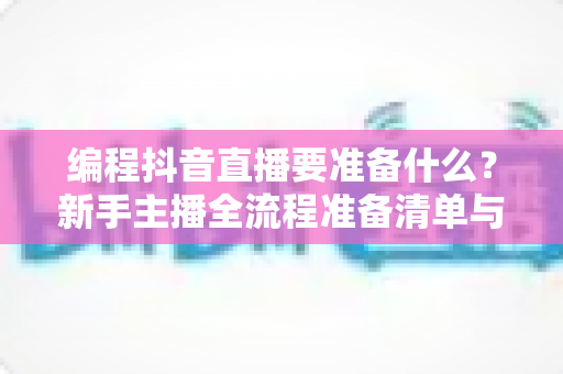 编程抖音直播要准备什么?新手主播全流程准备清单与实战指南 编程抖音直播要准备什么?新手主播全流程准备清单与实战指南