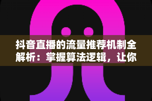 抖音直播的流量推荐机制全解析:掌握算法逻辑,让你的直播间人气暴涨的秘密 抖音直播的流量推荐机制全解析:掌握算法逻辑,让你的直播间人气暴涨的秘密