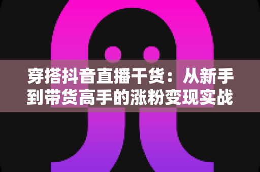 穿搭抖音直播干货：从新手到带货高手的涨粉变现实战指南
