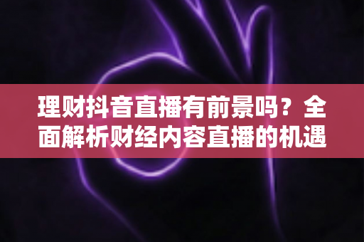 理财抖音直播有前景吗？全面解析财经内容直播的机遇、挑战与变现路径