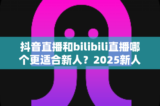 抖音直播和bilibili直播哪个更适合新人?2025新人主播平台选择全攻略 抖音直播和bilibili直播哪个更适合新人?2025新人主播平台选择全攻略
