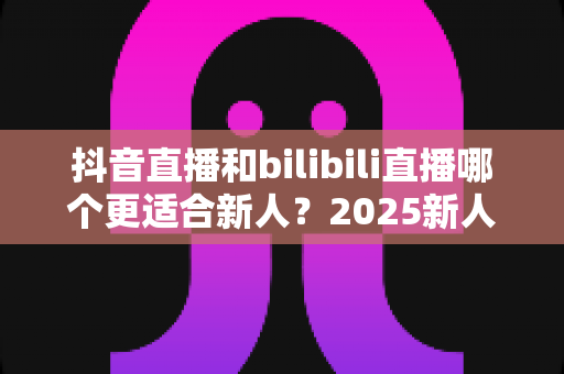 抖音直播和bilibili直播哪个更适合新人?2025新人主播平台选择全攻略 抖音直播和bilibili直播哪个更适合新人?2025新人主播平台选择全攻略