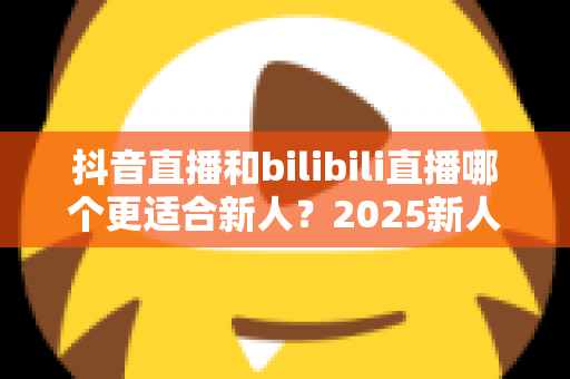 抖音直播和bilibili直播哪个更适合新人?2025新人主播平台选择全攻略 抖音直播和bilibili直播哪个更适合新人?2025新人主播平台选择全攻略