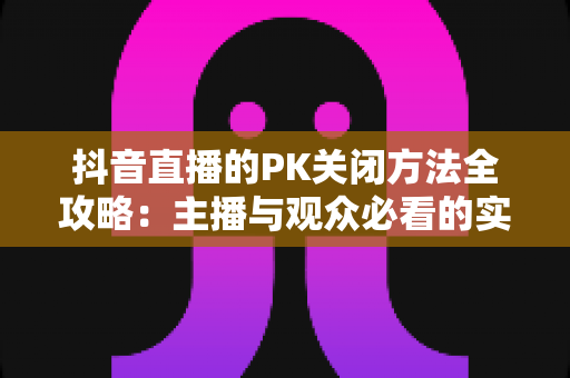 抖音直播的PK关闭方法全攻略：主播与观众必看的实用操作指南