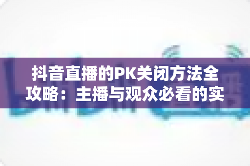 抖音直播的PK关闭方法全攻略：主播与观众必看的实用操作指南