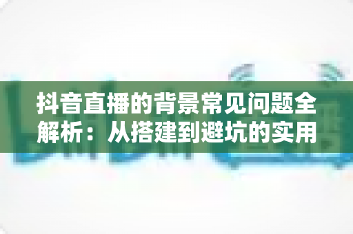 抖音直播的背景常见问题全解析：从搭建到避坑的实用指南