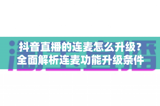 抖音直播的连麦怎么升级?全面解析连麦功能升级条件、方法与快速提升技巧 抖音直播的连麦怎么升级?全面解析连麦功能升级条件、方法与快速提升技巧