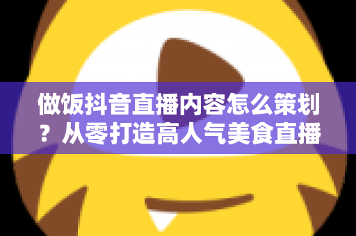 做饭抖音直播内容怎么策划？从零打造高人气美食直播间的完整指南