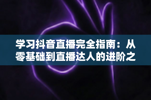 学习抖音直播完全指南：从零基础到直播达人的进阶之路