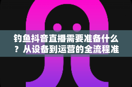 钓鱼抖音直播需要准备什么?从设备到运营的全流程准备清单与实战指南 钓鱼抖音直播需要准备什么?从设备到运营的全流程准备清单与实战指南