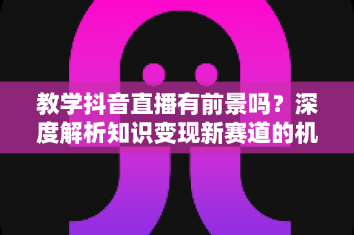 教学抖音直播有前景吗？深度解析知识变现新赛道的机遇与挑战