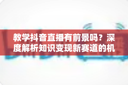 教学抖音直播有前景吗？深度解析知识变现新赛道的机遇与挑战