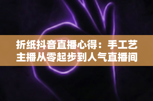 折纸抖音直播心得：手工艺主播从零起步到人气直播间的全方位实战经验分享
