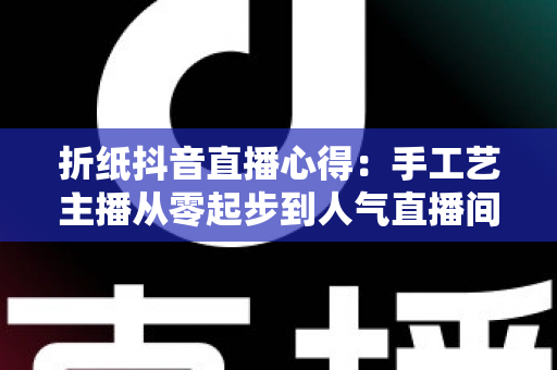 折纸抖音直播心得：手工艺主播从零起步到人气直播间的全方位实战经验分享