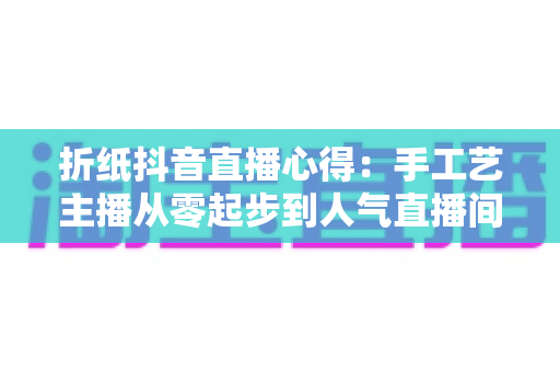 折纸抖音直播心得：手工艺主播从零起步到人气直播间的全方位实战经验分享