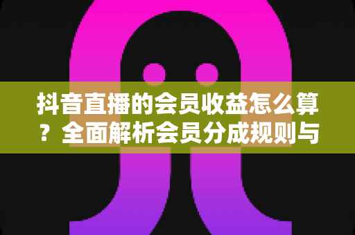 抖音直播的会员收益怎么算?全面解析会员分成规则与提现技巧 抖音直播的会员收益怎么算?全面解析会员分成规则与提现技巧