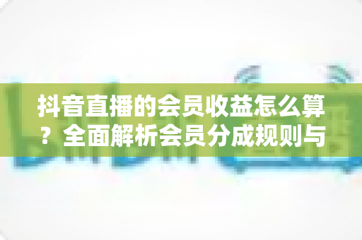抖音直播的会员收益怎么算?全面解析会员分成规则与提现技巧 抖音直播的会员收益怎么算?全面解析会员分成规则与提现技巧