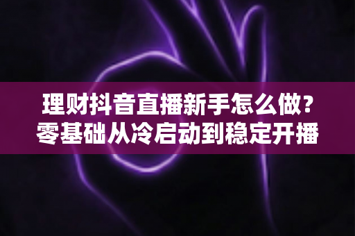理财抖音直播新手怎么做?零基础从冷启动到稳定开播的完整实战指南 理财抖音直播新手怎么做?零基础从冷启动到稳定开播的完整实战指南