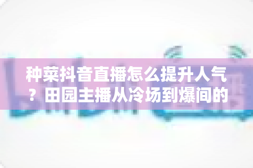 种菜抖音直播怎么提升人气?田园主播从冷场到爆间的高效引流实战指南 种菜抖音直播怎么提升人气?田园主播从冷场到爆间的高效引流实战指南