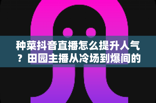 种菜抖音直播怎么提升人气?田园主播从冷场到爆间的高效引流实战指南 种菜抖音直播怎么提升人气?田园主播从冷场到爆间的高效引流实战指南