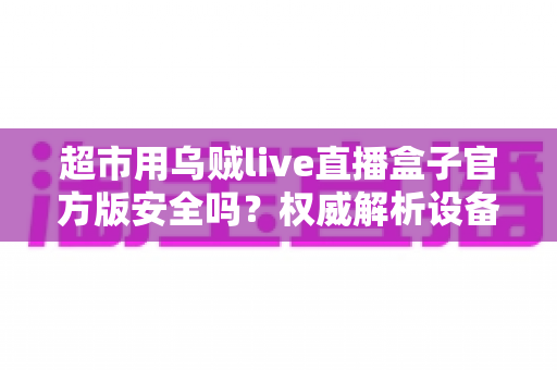 超市用乌贼live直播盒子官方版安全吗?权威解析设备安全性与选购使用全指南 超市用乌贼live直播盒子官方版安全吗?权威解析设备安全性与选购使用全指南