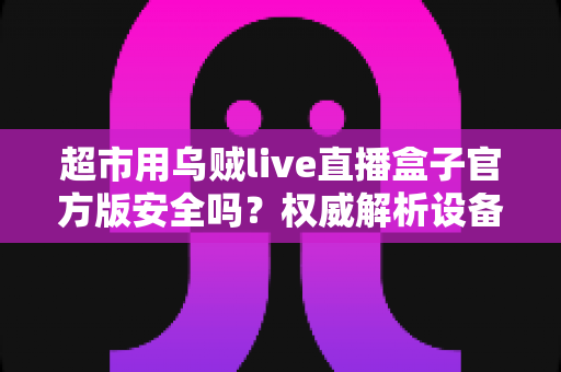 超市用乌贼live直播盒子官方版安全吗？权威解析设备安全性与选购使用全指南