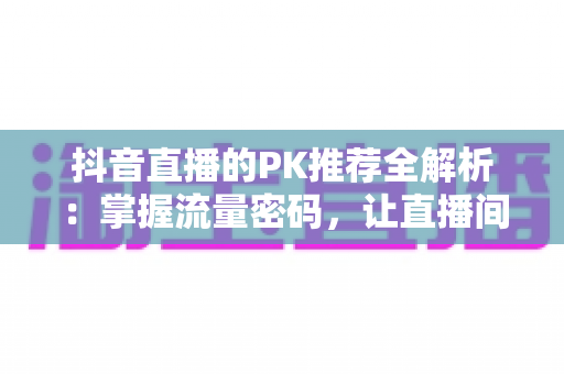 抖音直播的PK推荐全解析:掌握流量密码,让直播间人气飙升的实战攻略 抖音直播的PK推荐全解析:掌握流量密码,让直播间人气飙升的实战攻略