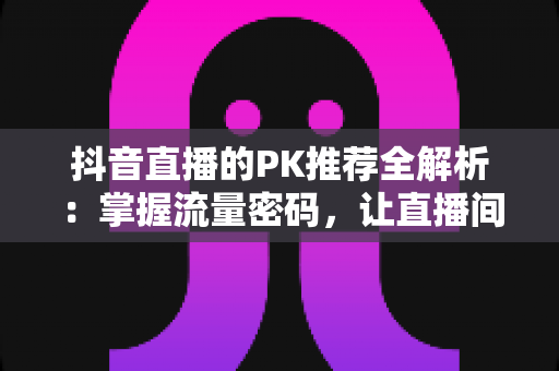 抖音直播的PK推荐全解析:掌握流量密码,让直播间人气飙升的实战攻略 抖音直播的PK推荐全解析:掌握流量密码,让直播间人气飙升的实战攻略