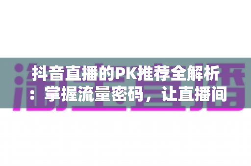 抖音直播的PK推荐全解析：掌握流量密码，让直播间人气飙升的实战攻略