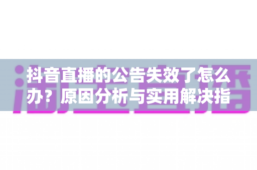 抖音直播的公告失效了怎么办？原因分析与实用解决指南全解析