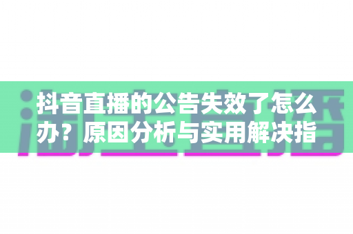 抖音直播的公告失效了怎么办？原因分析与实用解决指南全解析