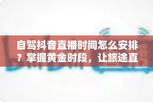 自驾抖音直播时间怎么安排?掌握黄金时段,让旅途直播间人气翻倍的完整攻略 自驾抖音直播时间怎么安排?掌握黄金时段,让旅途直播间人气翻倍的完整攻略