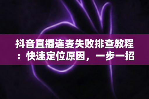 抖音直播连麦失败排查教程：快速定位原因，一步一招解决连麦难题