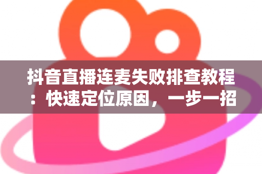抖音直播连麦失败排查教程：快速定位原因，一步一招解决连麦难题