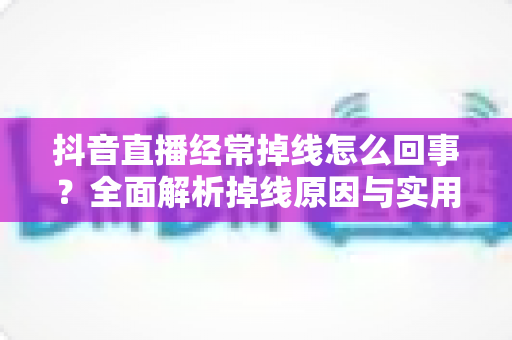 抖音直播经常掉线怎么回事？全面解析掉线原因与实用解决方案