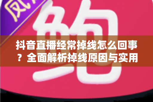 抖音直播经常掉线怎么回事？全面解析掉线原因与实用解决方案